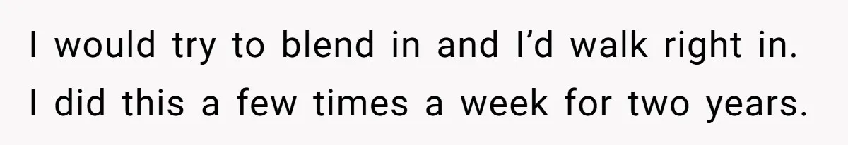 I would try to blend in and I’d walk right in. I did this a few times a week for two years.