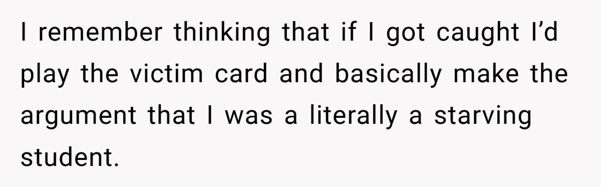 I remember thinking that if I got caught I’d play the victim card and basically make the argument that I was a literally a starving student.
