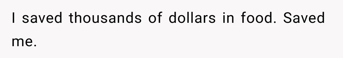 I saved thousands of dollars in food. Saved me.