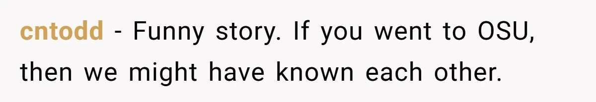 cntodd − Funny story. If you went to OSU, then we might have known each other.