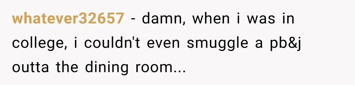 whatever32657 − damn, when i was in college, i couldn't even smuggle a pb&j outta the dining room...