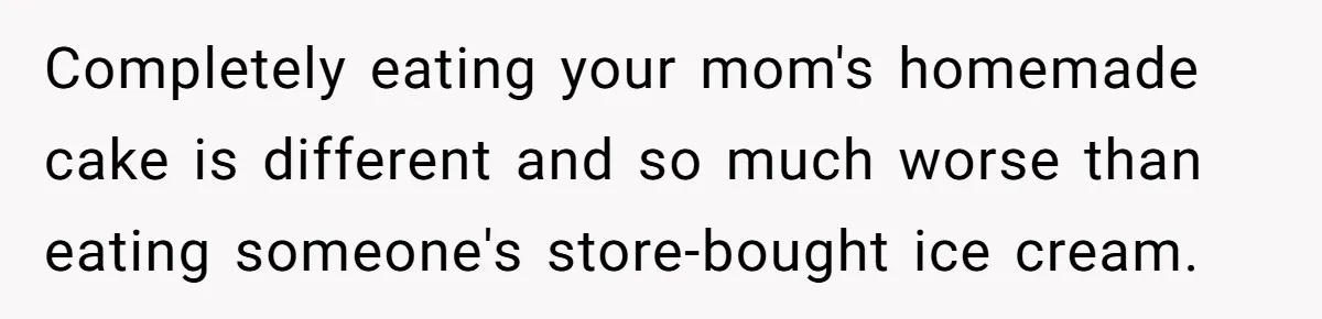Completely eating your mom's homemade cake is different and so much worse than eating someone's store-bought ice cream.