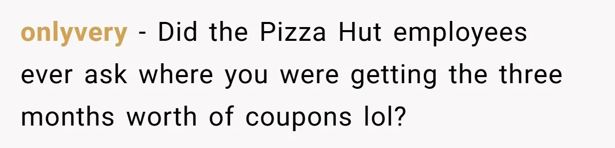 onlyvery − Did the Pizza Hut employees ever ask where you were getting the three months worth of coupons lol?