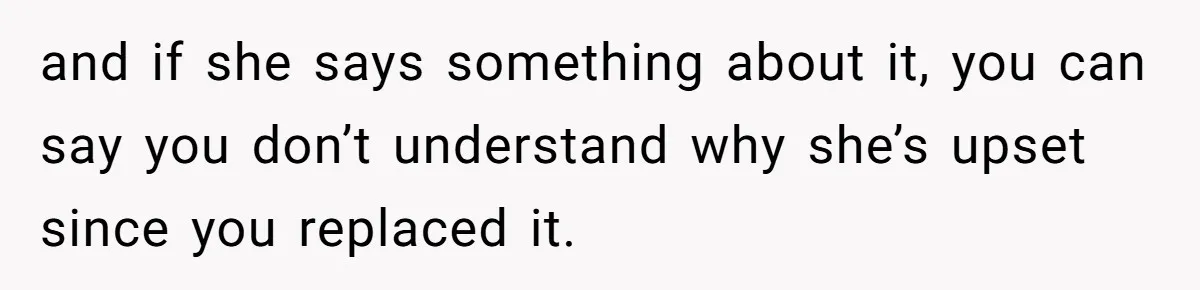 and if she says something about it, you can say you don’t understand why she’s upset since you replaced it.