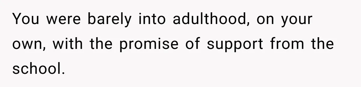 You were barely into adulthood, on your own, with the promise of support from the school.