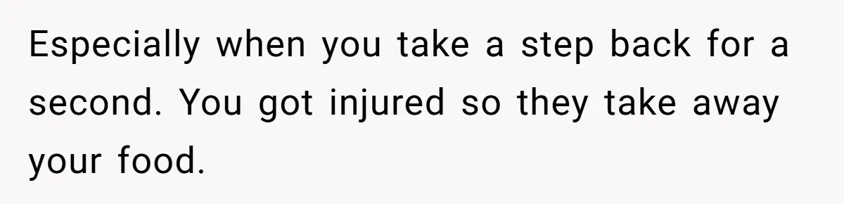 Especially when you take a step back for a second. You got injured so they take away your food.