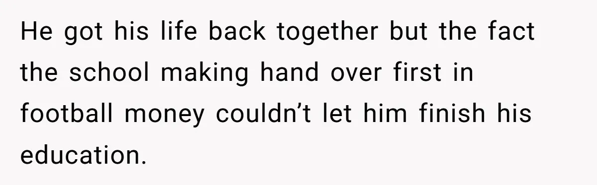He got his life back together but the fact the school making hand over first in football money couldn’t let him finish his education.