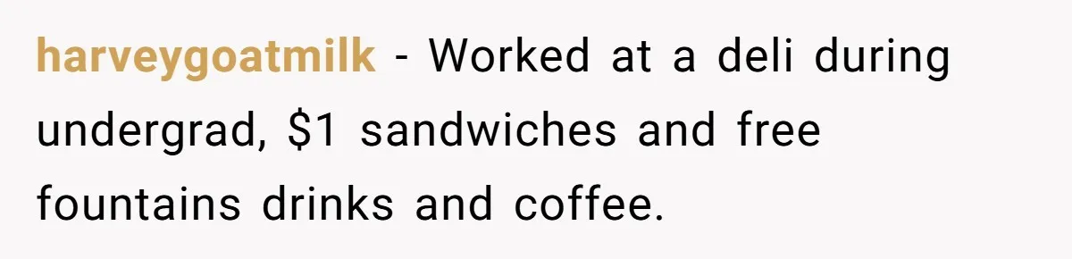 harveygoatmilk − Worked at a deli during undergrad, $1 sandwiches and free fountains drinks and coffee.