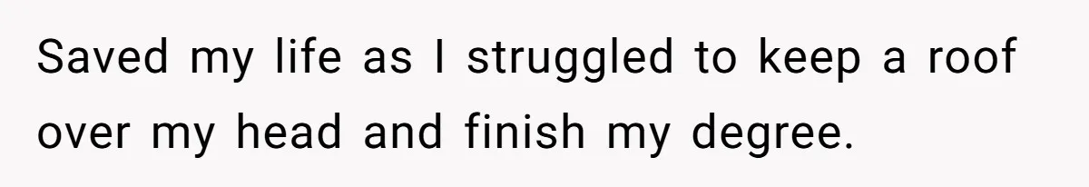 Saved my life as I struggled to keep a roof over my head and finish my degree.
