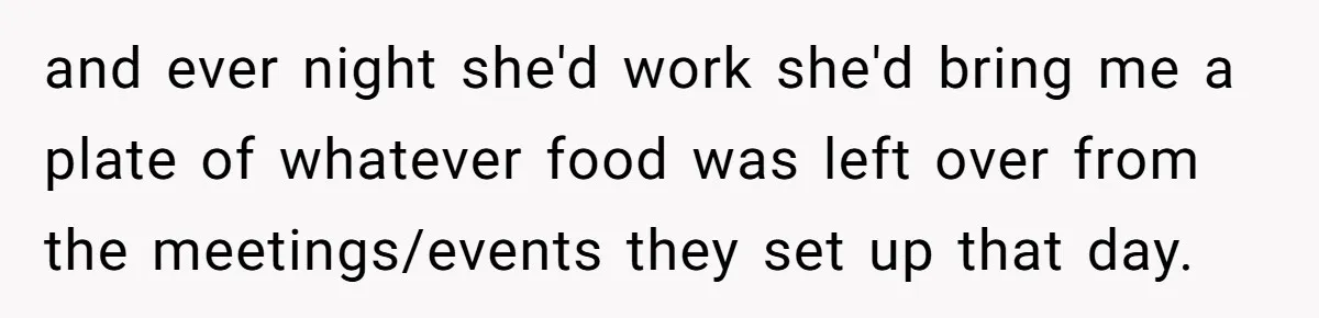 and ever night she'd work she'd bring me a plate of whatever food was left over from the meetings/events they set up that day.