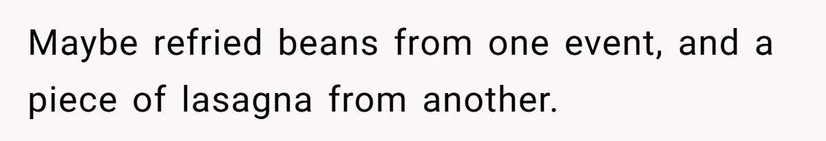 Maybe refried beans from one event, and a piece of lasagna from another.