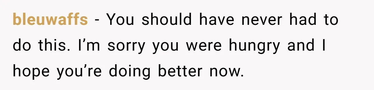 bleuwaffs − You should have never had to do this. I’m sorry you were hungry and I hope you’re doing better now.