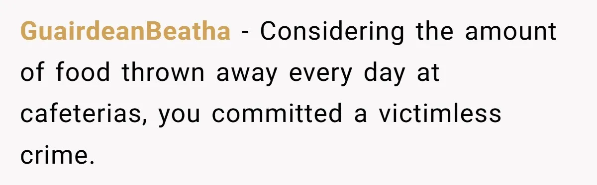 GuairdeanBeatha − Considering the amount of food thrown away every day at cafeterias, you committed a victimless crime.