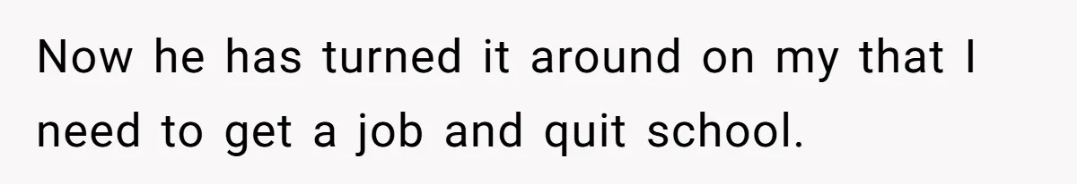 Now he has turned it around on my that I need to get a job and quit school.