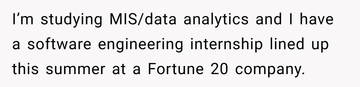 I’m studying MIS/data analytics and I have a software engineering internship lined up this summer at a Fortune 20 company.