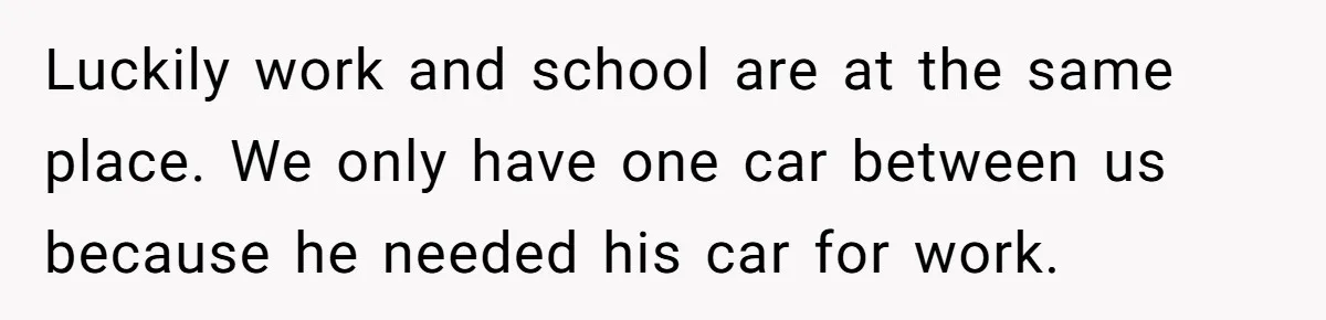 Luckily work and school are at the same place. We only have one car between us because he needed his car for work.