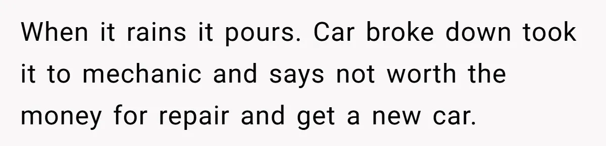 When it rains it pours. Car broke down took it to mechanic and says not worth the money for repair and get a new car.