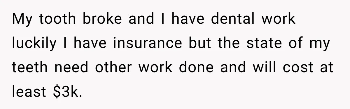 My tooth broke and I have dental work luckily I have insurance but the state of my teeth need other work done and will cost at least $3k.