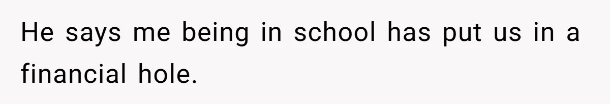 He says me being in school has put us in a financial hole.