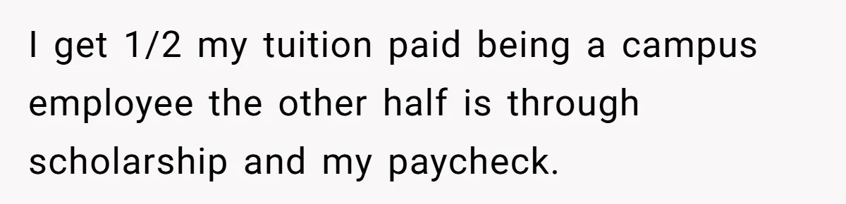 I get 1/2 my tuition paid being a campus employee the other half is through scholarship and my paycheck.