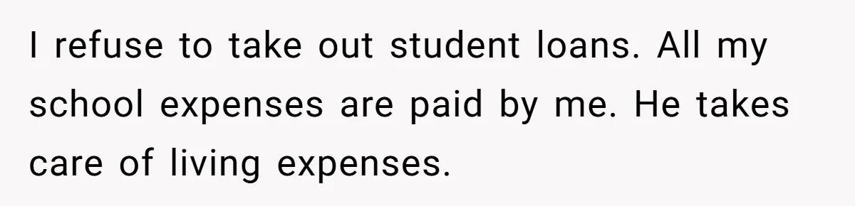 I refuse to take out student loans. All my school expenses are paid by me. He takes care of living expenses.