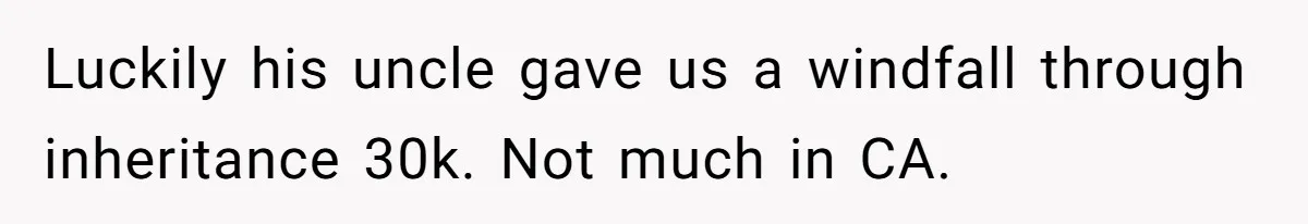 Luckily his uncle gave us a windfall through inheritance 30k. Not much in CA.