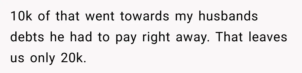 10k of that went towards my husbands debts he had to pay right away. That leaves us only 20k.