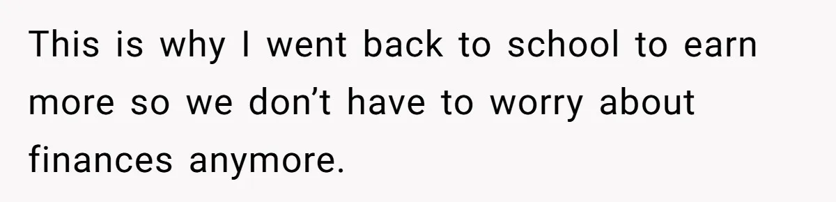 This is why I went back to school to earn more so we don’t have to worry about finances anymore.