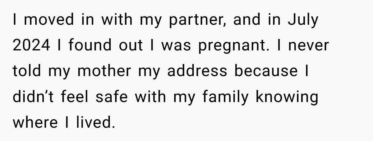 I moved in with my partner, and in July 2024 I found out I was pregnant. I never told my mother my address because I didn’t feel safe with my...