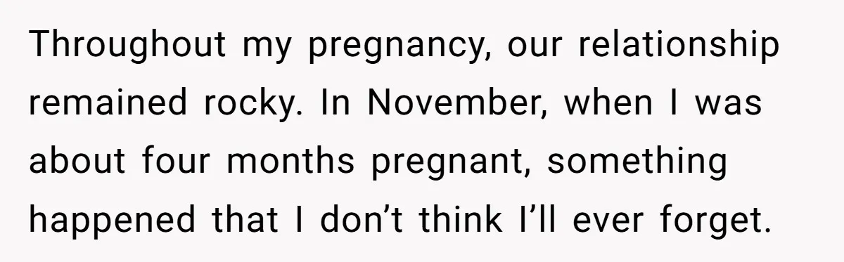 Throughout my pregnancy, our relationship remained rocky. In November, when I was about four months pregnant, something happened that I don’t think I’ll ever forget.