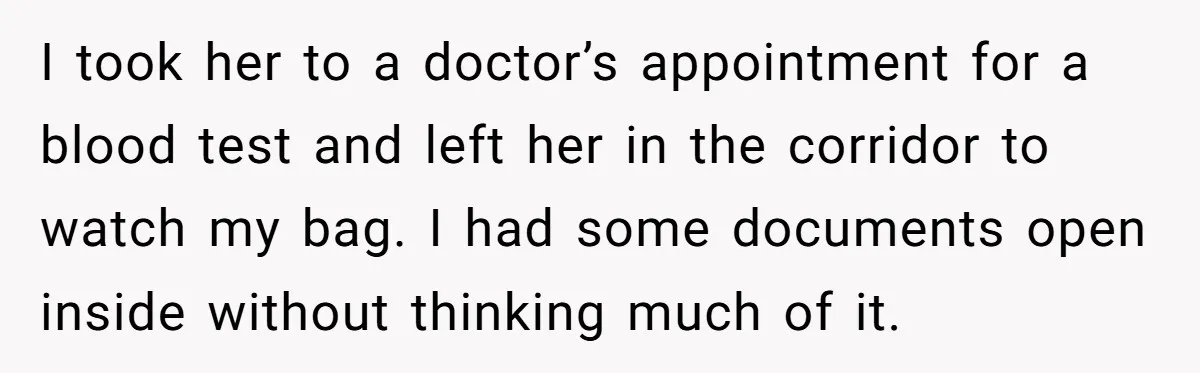I took her to a doctor’s appointment for a blood test and left her in the corridor to watch my bag. I had some documents open inside without thinking much...