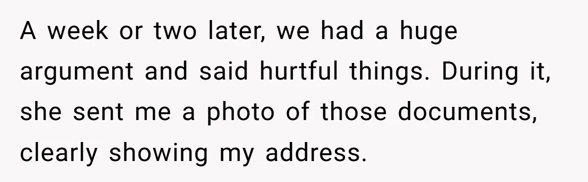 A week or two later, we had a huge argument and said hurtful things. During it, she sent me a photo of those documents, clearly showing my address.