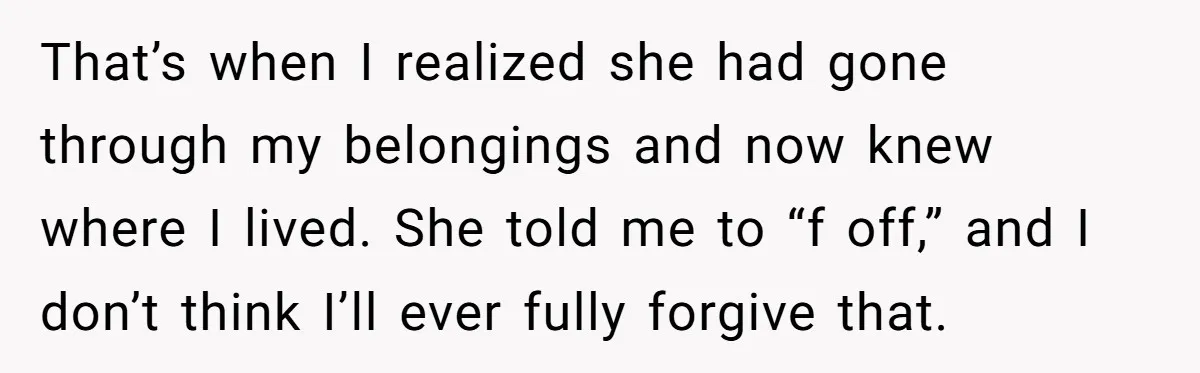 That’s when I realized she had gone through my belongings and now knew where I lived. She told me to “f off,” and I don’t think I’ll ever fully forgive...