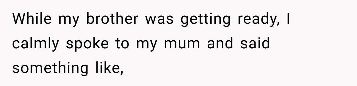 While my brother was getting ready, I calmly spoke to my mum and said something like,