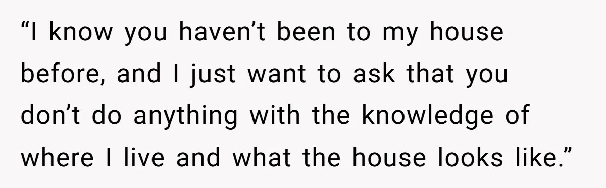 “I know you haven’t been to my house before, and I just want to ask that you don’t do anything with the knowledge of where I live and what the...