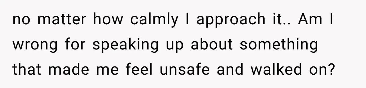 no matter how calmly I approach it.. Am I wrong for speaking up about something that made me feel unsafe and walked on?
