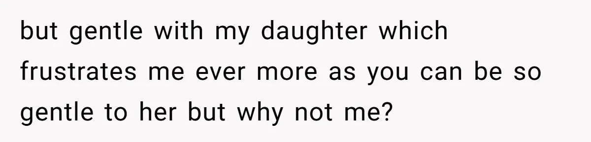but gentle with my daughter which frustrates me ever more as you can be so gentle to her but why not me?