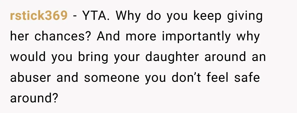 rstick369 − YTA. Why do you keep giving her chances? And more importantly why would you bring your daughter around an abuser and someone you don’t feel safe around?