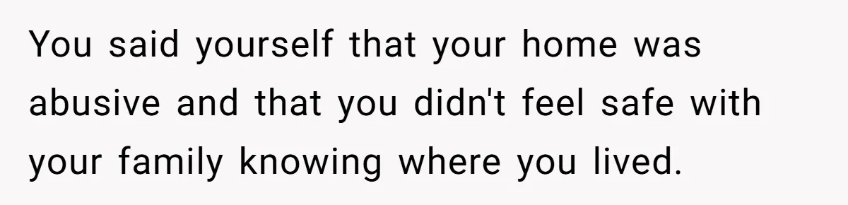 You said yourself that your home was abusive and that you didn't feel safe with your family knowing where you lived.