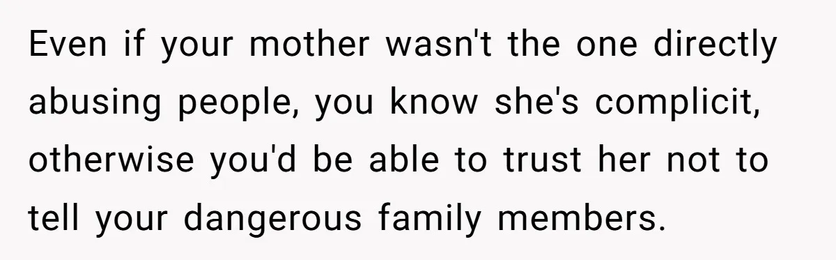 Even if your mother wasn't the one directly abusing people, you know she's complicit, otherwise you'd be able to trust her not to tell your dangerous family members.