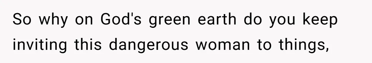 So why on God's green earth do you keep inviting this dangerous woman to things,