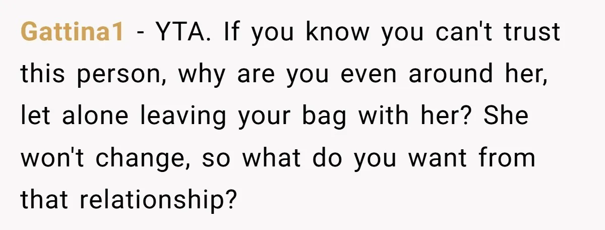 Gattina1 − YTA. If you know you can't trust this person, why are you even around her, let alone leaving your bag with her? She won't change, so what do...