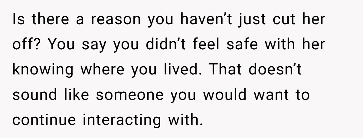 Is there a reason you haven’t just cut her off? You say you didn’t feel safe with her knowing where you lived. That doesn’t sound like someone you would want...