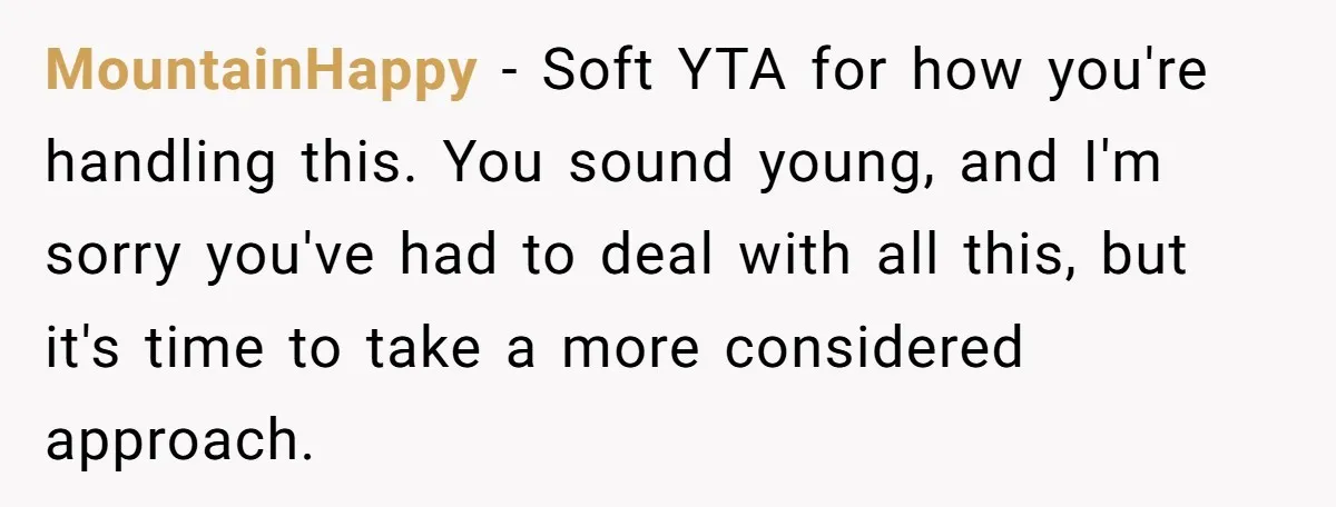 MountainHappy − Soft YTA for how you're handling this. You sound young, and I'm sorry you've had to deal with all this, but it's time to take a more considered...