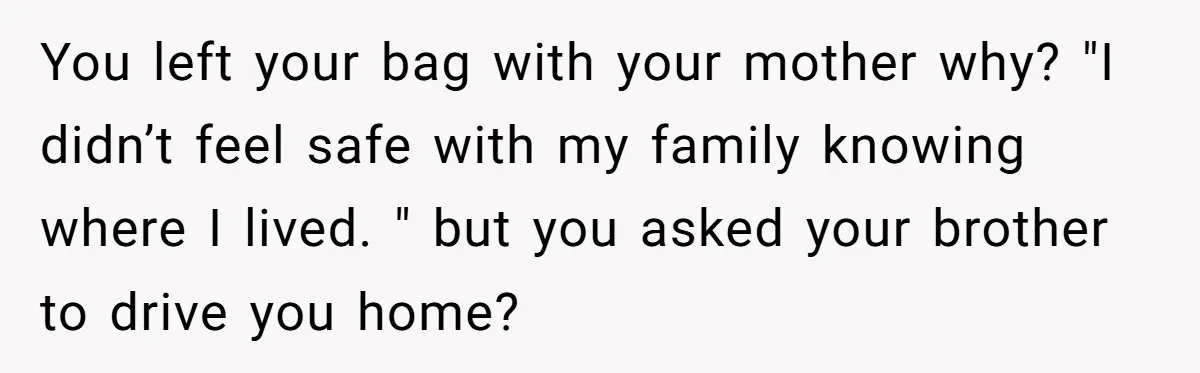 You left your bag with your mother why? "I didn’t feel safe with my family knowing where I lived. " but you asked your brother to drive you home?