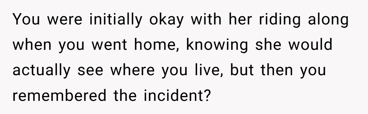 You were initially okay with her riding along when you went home, knowing she would actually see where you live, but then you remembered the incident?