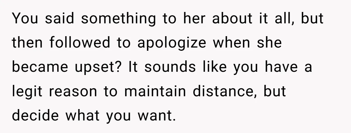 You said something to her about it all, but then followed to apologize when she became upset? It sounds like you have a legit reason to maintain distance, but decide...