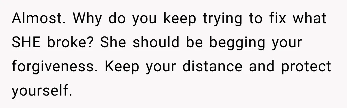 Almost. Why do you keep trying to fix what SHE broke? She should be begging your forgiveness. Keep your distance and protect yourself.