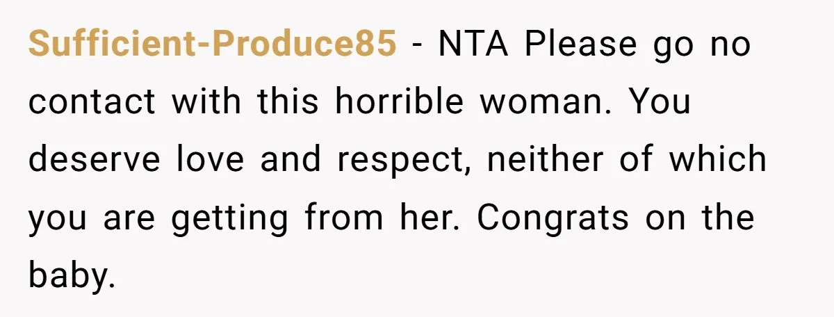 Sufficient-Produce85 − NTA Please go no contact with this horrible woman. You deserve love and respect, neither of which you are getting from her. Congrats on the baby.