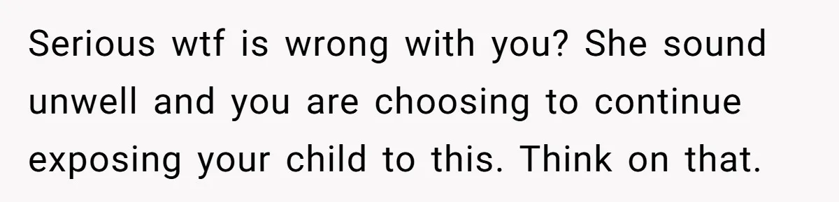 Serious wtf is wrong with you? She sound unwell and you are choosing to continue exposing your child to this. Think on that.